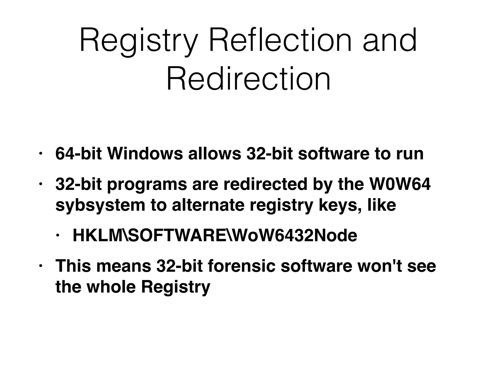 Registry Reﬂection and
Redirection
• 64-bit Windows allows 32-bit software to run
• 32-bit programs are redirected by the W0W64
sybsystem to alternate registry keys, like
• HKLMSOFTWAREWoW6432Node
• This means 32-bit forensic software won't see
the whole Registry
 