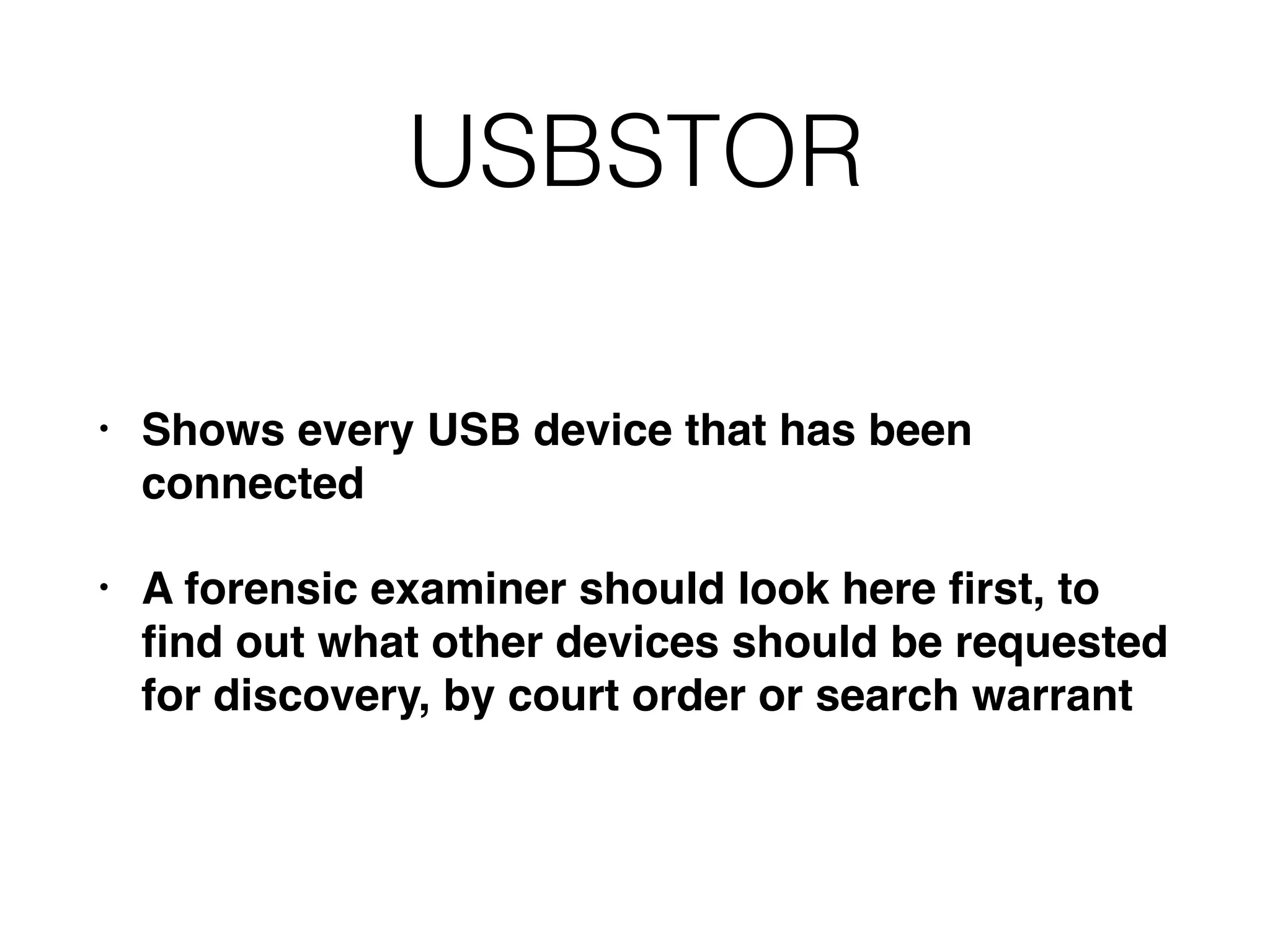 USBSTOR
• Shows every USB device that has been
connected
• A forensic examiner should look here ﬁrst, to
ﬁnd out what other devices should be requested
for discovery, by court order or search warrant
 