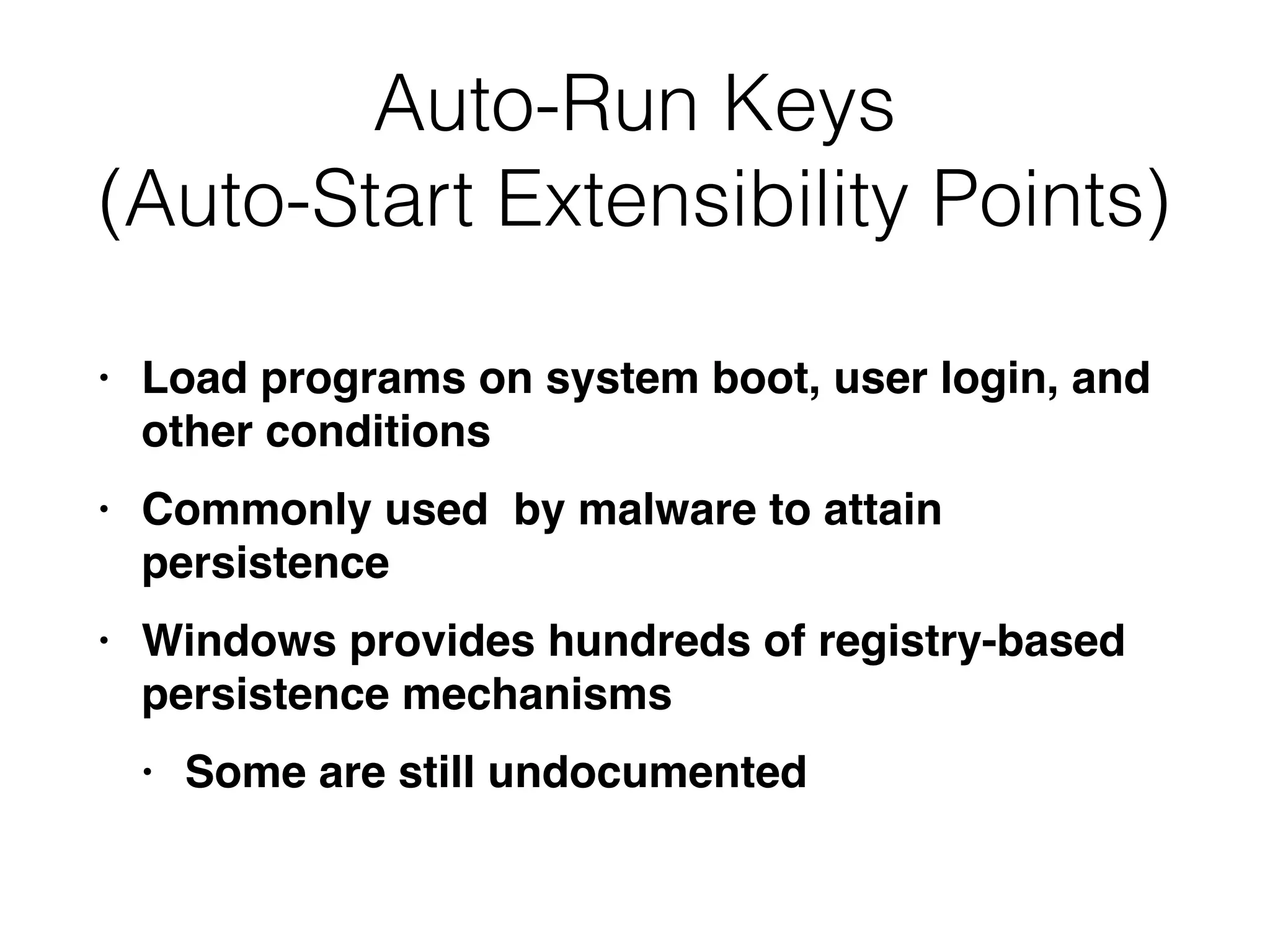 Auto-Run Keys
(Auto-Start Extensibility Points)
• Load programs on system boot, user login, and
other conditions
• Commonly used by malware to attain
persistence
• Windows provides hundreds of registry-based
persistence mechanisms
• Some are still undocumented
 