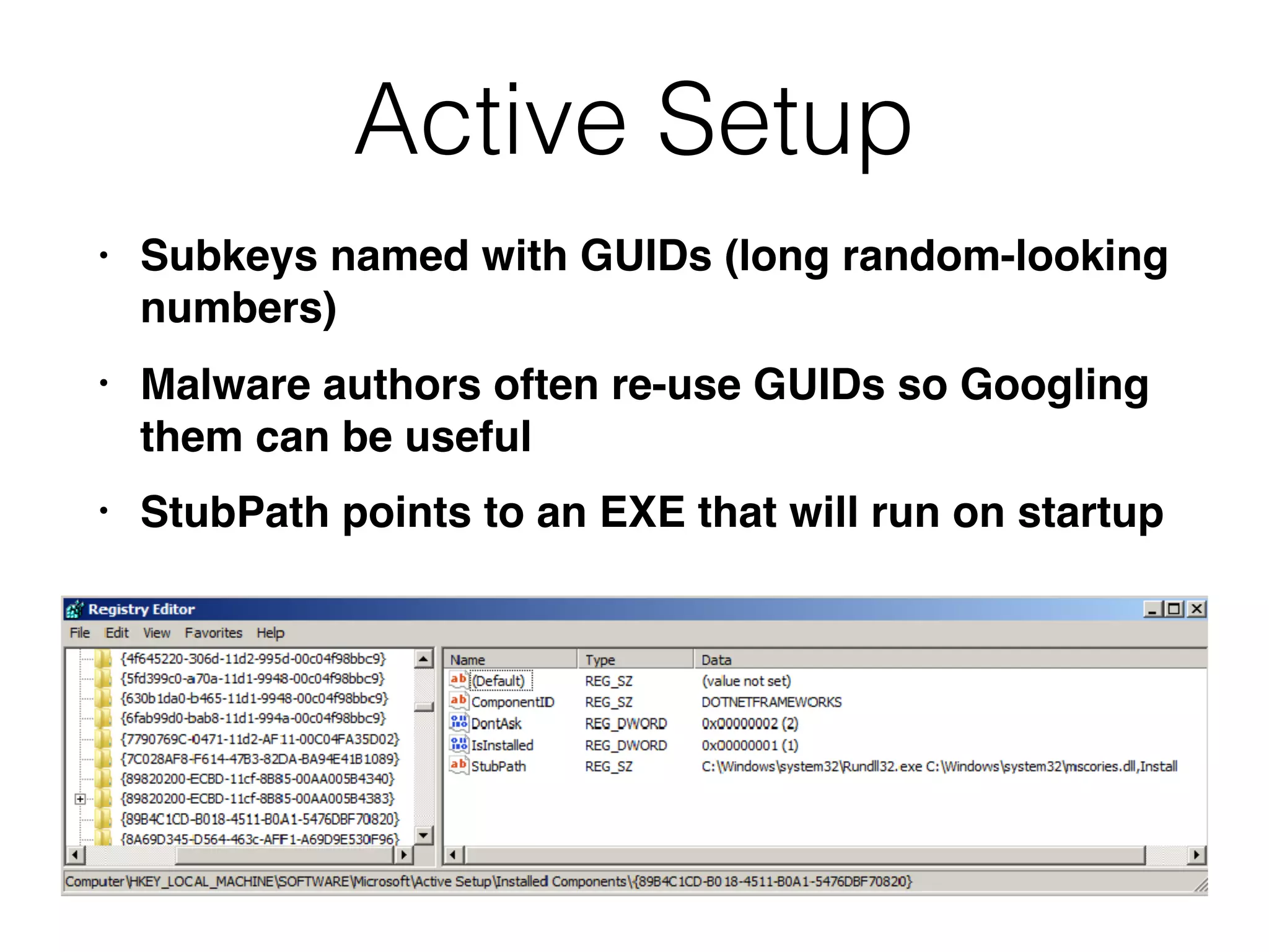 Active Setup
• Subkeys named with GUIDs (long random-looking
numbers)
• Malware authors often re-use GUIDs so Googling
them can be useful
• StubPath points to an EXE that will run on startup
 