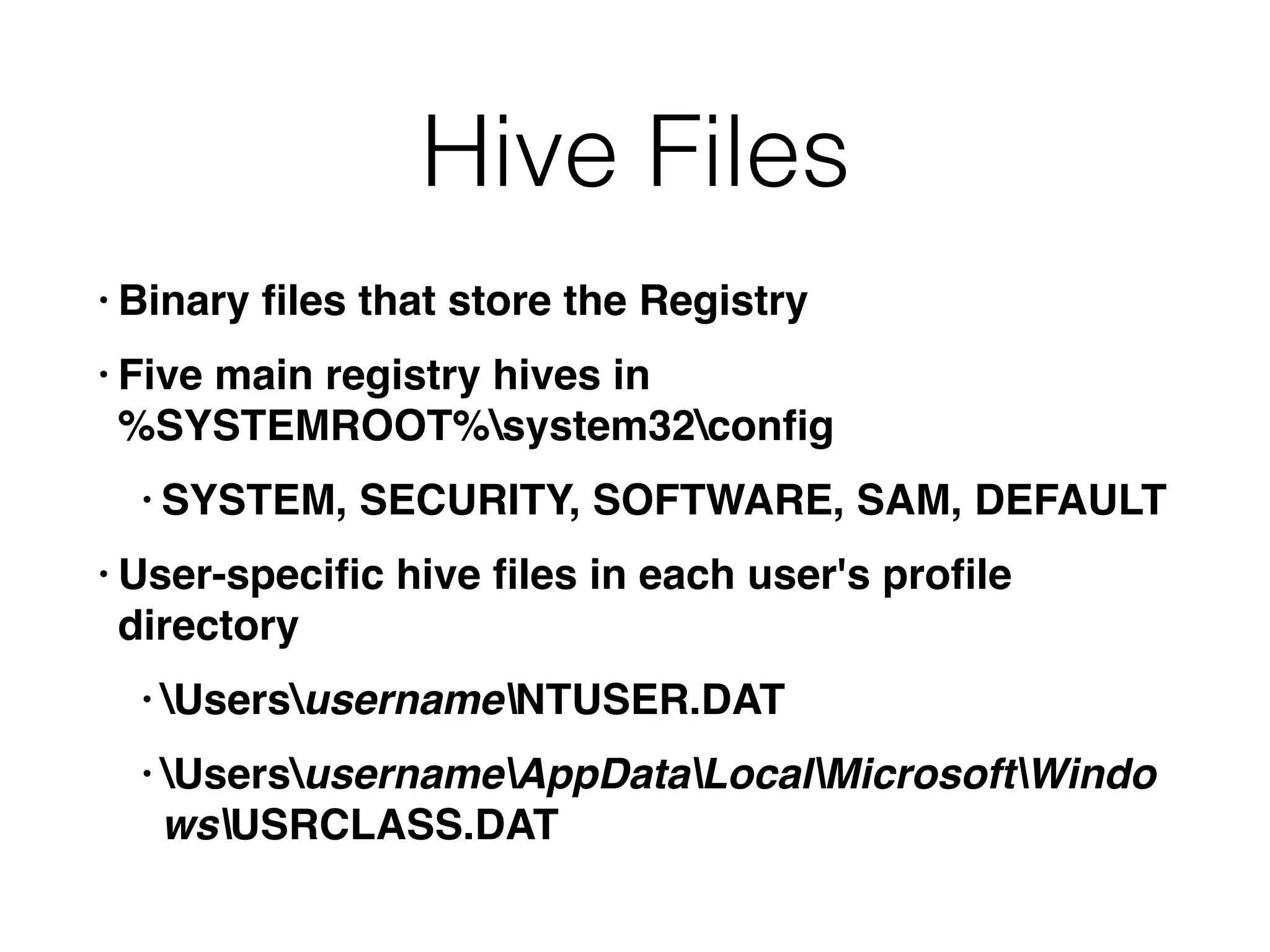 Hive Files
• Binary ﬁles that store the Registry
• Five main registry hives in  
%SYSTEMROOT%system32conﬁg
• SYSTEM, SECURITY, SOFTWARE, SAM, DEFAULT
• User-speciﬁc hive ﬁles in each user's proﬁle
directory
• UsersusernameNTUSER.DAT
• UsersusernameAppDataLocalMicrosoftWindo
wsUSRCLASS.DAT
 