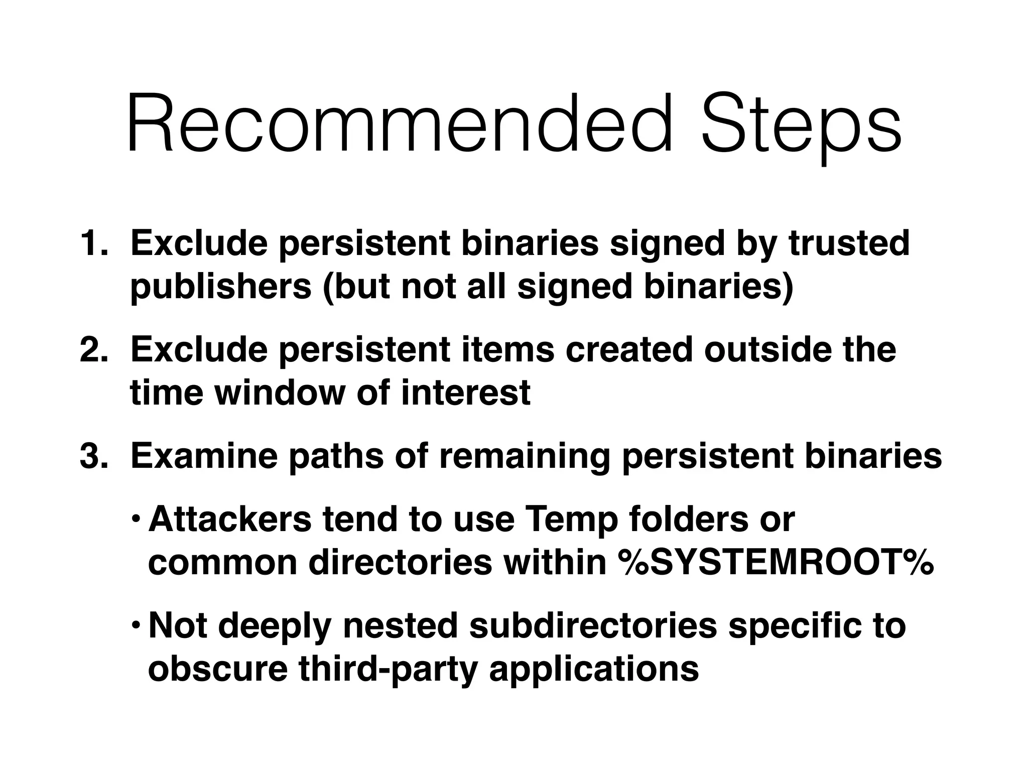 Recommended Steps
1. Exclude persistent binaries signed by trusted
publishers (but not all signed binaries)
2. Exclude persistent items created outside the
time window of interest
3. Examine paths of remaining persistent binaries
•Attackers tend to use Temp folders or
common directories within %SYSTEMROOT%
•Not deeply nested subdirectories speciﬁc to
obscure third-party applications
 