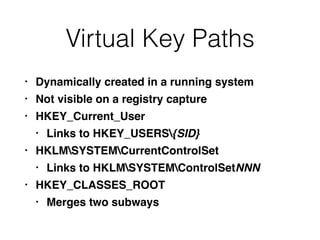 Virtual Key Paths
• Dynamically created in a running system
• Not visible on a registry capture
• HKEY_Current_User
• Links to HKEY_USERS{SID}
• HKLMSYSTEMCurrentControlSet
• Links to HKLMSYSTEMControlSetNNN
• HKEY_CLASSES_ROOT
• Merges two subways
 