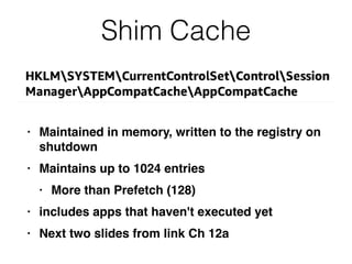 Shim Cache
• Maintained in memory, written to the registry on
shutdown
• Maintains up to 1024 entries
• More than Prefetch (128)
• includes apps that haven't executed yet
• Next two slides from link Ch 12a
 