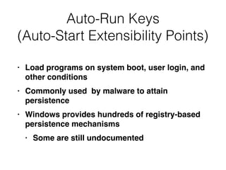 Auto-Run Keys
(Auto-Start Extensibility Points)
• Load programs on system boot, user login, and
other conditions
• Commonly used by malware to attain
persistence
• Windows provides hundreds of registry-based
persistence mechanisms
• Some are still undocumented
 