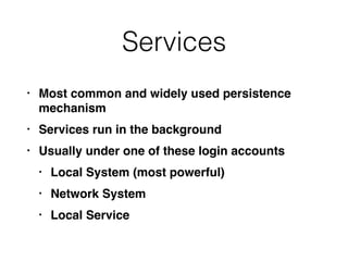 Services
• Most common and widely used persistence
mechanism
• Services run in the background
• Usually under one of these login accounts
• Local System (most powerful)
• Network System
• Local Service
 
