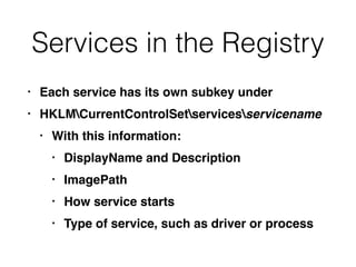 Services in the Registry
• Each service has its own subkey under
• HKLMCurrentControlSetservicesservicename
• With this information:
• DisplayName and Description
• ImagePath
• How service starts
• Type of service, such as driver or process
 