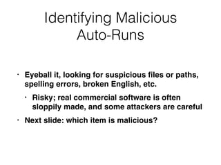 Identifying Malicious
Auto-Runs
• Eyeball it, looking for suspicious ﬁles or paths,
spelling errors, broken English, etc.
• Risky; real commercial software is often
sloppily made, and some attackers are careful
• Next slide: which item is malicious?
 