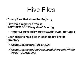Hive Files
• Binary ﬁles that store the Registry
• Five main registry hives in  
%SYSTEMROOT%system32conﬁg
• SYSTEM, SECURITY, SOFTWARE, SAM, DEFAULT
• User-speciﬁc hive ﬁles in each user's proﬁle
directory
• UsersusernameNTUSER.DAT
• UsersusernameAppDataLocalMicrosoftWindo
wsUSRCLASS.DAT
 