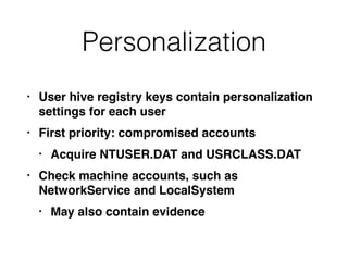 Personalization
• User hive registry keys contain personalization
settings for each user
• First priority: compromised accounts
• Acquire NTUSER.DAT and USRCLASS.DAT
• Check machine accounts, such as
NetworkService and LocalSystem
• May also contain evidence
 