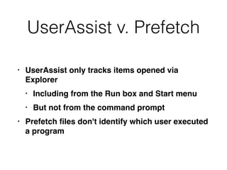 UserAssist v. Prefetch
• UserAssist only tracks items opened via
Explorer
• Including from the Run box and Start menu
• But not from the command prompt
• Prefetch ﬁles don't identify which user executed
a program
 