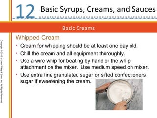 12        Basic Syrups, Creams, and Sauces

                                                                                      Basic Creams
                                                                  Whipped Cream
Copyright © 2013 by John Wiley & Sons, Inc. All Rights Reserved




                                                                  • Cream for whipping should be at least one day old.
                                                                  • Chill the cream and all equipment thoroughly.
                                                                  • Use a wire whip for beating by hand or the whip
                                                                    attachment on the mixer. Use medium speed on mixer.
                                                                  • Use extra fine granulated sugar or sifted confectioners
                                                                    sugar if sweetening the cream.
 