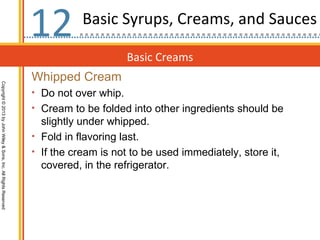 12         Basic Syrups, Creams, and Sauces

                                                                                        Basic Creams
                                                                  Whipped Cream
Copyright © 2013 by John Wiley & Sons, Inc. All Rights Reserved




                                                                  • Do not over whip.
                                                                  • Cream to be folded into other ingredients should be
                                                                    slightly under whipped.
                                                                  • Fold in flavoring last.
                                                                  • If the cream is not to be used immediately, store it,
                                                                    covered, in the refrigerator.
 