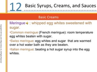 12        Basic Syrups, Creams, and Sauces

                                                                                      Basic Creams
                                                                  Meringue     : whipped egg whites sweetened with
Copyright © 2013 by John Wiley & Sons, Inc. All Rights Reserved




                                                                  sugar.
                                                                  •Common meringue (French meringue): room temperature
                                                                  egg whites beaten with sugar.
                                                                  •Swiss meringue: egg whites and sugar that are warmed
                                                                  over a hot water bath as they are beaten.
                                                                  •Italian meringue: beating a hot sugar syrup into the egg
                                                                  whites.
 