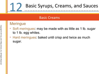 12        Basic Syrups, Creams, and Sauces

                                                                                      Basic Creams
                                                                  Meringue
Copyright © 2013 by John Wiley & Sons, Inc. All Rights Reserved




                                                                  • Soft meringues: may be made with as little as 1 lb. sugar
                                                                    to 1 lb. egg whites.
                                                                  • Hard meringues: baked until crisp and twice as much
                                                                    sugar.
 