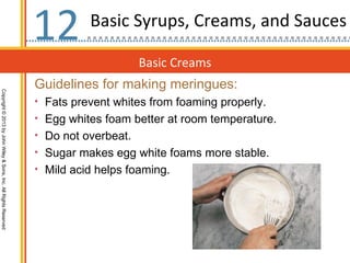 12        Basic Syrups, Creams, and Sauces

                                                                                       Basic Creams
                                                                  Guidelines for making meringues:
Copyright © 2013 by John Wiley & Sons, Inc. All Rights Reserved




                                                                  • Fats prevent whites from foaming properly.
                                                                  • Egg whites foam better at room temperature.
                                                                  • Do not overbeat.
                                                                  • Sugar makes egg white foams more stable.
                                                                  • Mild acid helps foaming.
 