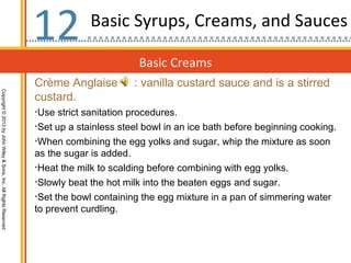 12           Basic Syrups, Creams, and Sauces

                                                                                          Basic Creams
                                                                  Crème Anglaise         : vanilla custard sauce and is a stirred
Copyright © 2013 by John Wiley & Sons, Inc. All Rights Reserved




                                                                  custard.
                                                                  •Use strict sanitation procedures.
                                                                  •Set up a stainless steel bowl in an ice bath before beginning cooking.
                                                                  •When combining the egg yolks and sugar, whip the mixture as soon
                                                                  as the sugar is added.
                                                                  •Heat the milk to scalding before combining with egg yolks.
                                                                  •Slowly beat the hot milk into the beaten eggs and sugar.
                                                                  •Set the bowl containing the egg mixture in a pan of simmering water
                                                                  to prevent curdling.
 