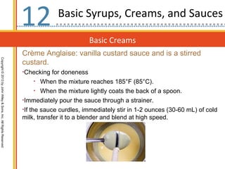 12           Basic Syrups, Creams, and Sauces

                                                                                           Basic Creams
                                                                  Crème Anglaise: vanilla custard sauce and is a stirred
Copyright © 2013 by John Wiley & Sons, Inc. All Rights Reserved




                                                                  custard.
                                                                  •Checking for doneness
                                                                      • When the mixture reaches 185°F (85°C).
                                                                      • When the mixture lightly coats the back of a spoon.
                                                                  •Immediately pour the sauce through a strainer.
                                                                  •If the sauce curdles, immediately stir in 1-2 ounces (30-60 mL) of cold
                                                                  milk, transfer it to a blender and blend at high speed.
 
