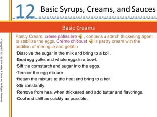 12           Basic Syrups, Creams, and Sauces

                                                                                          Basic Creams
                                                                  Pastry Cream, crème pâtissière       , contains a starch thickening agent
                                                                  to stabilize the eggs. Crème chiboust      is pastry cream with the
Copyright © 2013 by John Wiley & Sons, Inc. All Rights Reserved




                                                                  addition of meringue and gelatin.
                                                                  •Dissolve the sugar in the milk and bring to a boil.
                                                                  •Beat egg yolks and whole eggs in a bowl.
                                                                  •Sift the cornstarch and sugar into the eggs.
                                                                  •Temper the egg mixture
                                                                  •Return the mixture to the heat and bring to a boil.
                                                                  •Stir constantly.
                                                                  •Remove from heat when thickened and add butter and flavorings.
                                                                  •Cool and chill as quickly as possible.
 