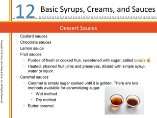 12              Basic Syrups, Creams, and Sauces

                                                                                             Dessert Sauces
                                                                  •   Custard sauces
Copyright © 2013 by John Wiley & Sons, Inc. All Rights Reserved




                                                                  •   Chocolate sauces
                                                                  •   Lemon sauce
                                                                  •   Fruit sauces
                                                                       •   Purées of fresh or cooked fruit, sweetened with sugar, called coulis.
                                                                       •   Heated, strained fruit jams and preserves, diluted with simple syrup,
                                                                           water or liquor.
                                                                  •   Caramel sauces
                                                                       •   Caramel is simply sugar cooked until it is golden. There are two
                                                                           methods available for caramelizing sugar:
                                                                            •   Wet method
                                                                            •   Dry method
                                                                       •   Butter caramel
 