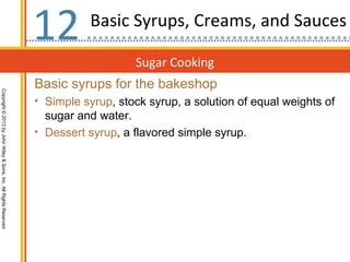 12        Basic Syrups, Creams, and Sauces

                                                                                     Sugar Cooking
                                                                  Basic syrups for the bakeshop
Copyright © 2013 by John Wiley & Sons, Inc. All Rights Reserved




                                                                  • Simple syrup, stock syrup, a solution of equal weights of
                                                                    sugar and water.
                                                                  • Dessert syrup, a flavored simple syrup.
 