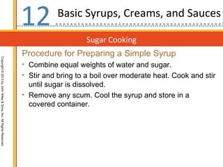 12         Basic Syrups, Creams, and Sauces

                                                                                      Sugar Cooking
                                                                  Procedure for Preparing a Simple Syrup
Copyright © 2013 by John Wiley & Sons, Inc. All Rights Reserved




                                                                  • Combine equal weights of water and sugar.
                                                                  • Stir and bring to a boil over moderate heat. Cook and stir
                                                                    until sugar is dissolved.
                                                                  • Remove any scum. Cool the syrup and store in a
                                                                    covered container.
 