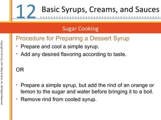 12         Basic Syrups, Creams, and Sauces

                                                                                      Sugar Cooking
                                                                  Procedure for Preparing a Dessert Syrup
Copyright © 2013 by John Wiley & Sons, Inc. All Rights Reserved




                                                                  • Prepare and cool a simple syrup.
                                                                  • Add any desired flavoring according to taste.


                                                                  OR

                                                                  • Prepare a simple syrup, but add the rind of an orange or
                                                                    lemon to the sugar and water before bringing it to a boil.
                                                                  • Remove rind from cooled syrup.
 