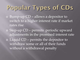    Bump-up CD – allows a depositor to
    switch to a higher interest rate if market
    rates rise
   Step-up CD – permits periodic upward
    adjustments in the promised interest rate
   Liquid CD – permits the depositor to
    withdraw some or all of their funds
    without a withdrawal penalty
 