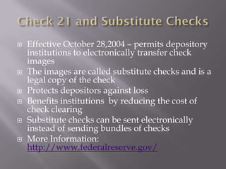    Effective October 28,2004 – permits depository
    institutions to electronically transfer check
    images
   The images are called substitute checks and is a
    legal copy of the check
   Protects depositors against loss
   Benefits institutions by reducing the cost of
    check clearing
   Substitute checks can be sent electronically
    instead of sending bundles of checks
   More Information:
    http://www.federalreserve.gov/
 