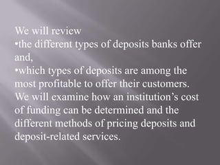 We will review
•the different types of deposits banks offer
and,
•which types of deposits are among the
most profitable to offer their customers.
We will examine how an institution’s cost
of funding can be determined and the
different methods of pricing deposits and
deposit-related services.
 