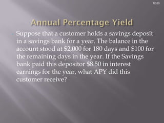 12-20




•   Suppose that a customer holds a savings deposit
    in a savings bank for a year. The balance in the
    account stood at $2,000 for 180 days and $100 for
    the remaining days in the year. If the Savings
    bank paid this depositor $8.50 in interest
    earnings for the year, what APY did this
    customer receive?
 