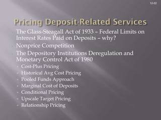 12-22




•   The Glass-Steagall Act of 1933 – Federal Limits on
    Interest Rates Paid on Deposits – why?
•   Nonprice Competition
•   The Depository Institutions Deregulation and
    Monetary Control Act of 1980
    ▫   Cost-Plus Pricing
    ▫   Historical Avg Cost Pricing
    ▫   Pooled Funds Approach
    ▫   Marginal Cost of Deposits
    ▫   Conditional Pricing
    ▫   Upscale Target Pricing
    ▫   Relationship Pricing
 