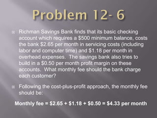    Richman Savings Bank finds that its basic checking
    account which requires a $500 minimum balance, costs
    the bank $2.65 per month in servicing costs (including
    labor and computer time) and $1.18 per month in
    overhead expenses. The savings bank also tries to
    build in a $0.50 per month profit margin on these
    accounts. What monthly fee should the bank charge
    each customer?

   Following the cost-plus-profit approach, the monthly fee
    should be:

Monthly fee = $2.65 + $1.18 + $0.50 = $4.33 per month
 