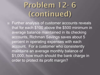    Further analysis of customer accounts reveals
    that for each $100 above the $500 minimum in
    average balance maintained in its checking
    accounts, Richman Savings saves about 5
    percent in operating expenses with each
    account. For a customer who consistently
    maintains an average monthly balance of
    $1,000, how much should the bank charge in
    order to protect its profit margin?
 