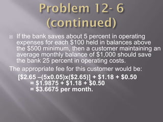  If the bank saves about 5 percent in operating
  expenses for each $100 held in balances above
  the $500 minimum, then a customer maintaining an
  average monthly balance of $1,000 should save
  the bank 25 percent in operating costs.
The appropriate fee for this customer would be:
   [$2.65 –(5x0.05)x($2.65)] + $1.18 + $0.50
        = $1.9875 + $1.18 + $0.50
        = $3.6675 per month.
 