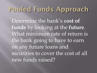 Determine the bank’s cost of
funds by looking at the future.
What minimum rate of return is
the bank going to have to earn
on any future loans and
securities to cover the cost of all
new funds raised?
 