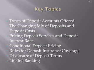 12-3




• Types of Deposit Accounts Offered
• The Changing Mix of Deposits and
  Deposit Costs
• Pricing Deposit Services and Deposit
  Interest Rates
• Conditional Deposit Pricing
• Rules for Deposit Insurance Coverage
• Disclosure of Deposit Terms
• Lifeline Banking
 