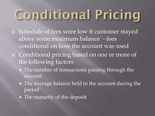    Schedule of fees were low if customer stayed
    above some minimum balance - fees
    conditional on how the account was used
   Conditional pricing based on one or more of
    the following factors
       The number of transactions passing through the
        account
       The average balance held in the account during the
        period
       The maturity of the deposit
 