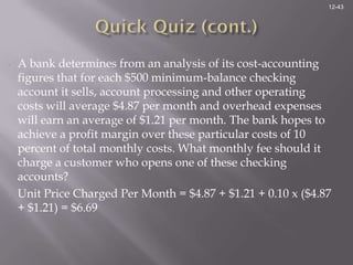 12-43




•   A bank determines from an analysis of its cost-accounting
    figures that for each $500 minimum-balance checking
    account it sells, account processing and other operating
    costs will average $4.87 per month and overhead expenses
    will earn an average of $1.21 per month. The bank hopes to
    achieve a profit margin over these particular costs of 10
    percent of total monthly costs. What monthly fee should it
    charge a customer who opens one of these checking
    accounts?
•   Unit Price Charged Per Month = $4.87 + $1.21 + 0.10 x ($4.87
    + $1.21) = $6.69
 