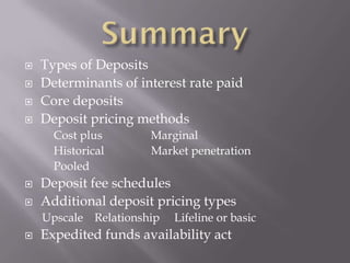    Types of Deposits
   Determinants of interest rate paid
   Core deposits
   Deposit pricing methods
      Cost plus       Marginal
      Historical      Market penetration
      Pooled
   Deposit fee schedules
   Additional deposit pricing types
    Upscale Relationship   Lifeline or basic
   Expedited funds availability act
 