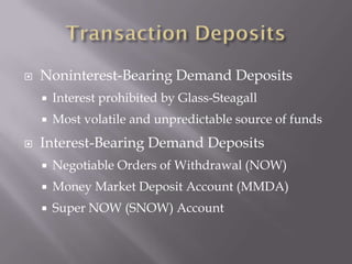    Noninterest-Bearing Demand Deposits
       Interest prohibited by Glass-Steagall
       Most volatile and unpredictable source of funds
   Interest-Bearing Demand Deposits
       Negotiable Orders of Withdrawal (NOW)
       Money Market Deposit Account (MMDA)
       Super NOW (SNOW) Account
 