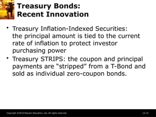 Copyright ©2015 Pearson Education, Ltd. All rights reserved. 12-14
Treasury Bonds:
Recent Innovation
• Treasury Inflation-Indexed Securities:
the principal amount is tied to the current
rate of inflation to protect investor
purchasing power
• Treasury STRIPS: the coupon and principal
payments are “stripped” from a T-Bond and
sold as individual zero-coupon bonds.
 