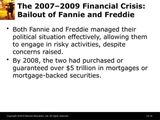 Copyright ©2015 Pearson Education, Ltd. All rights reserved. 12-16
The 2007–2009 Financial Crisis:
Bailout of Fannie and Freddie
• Both Fannie and Freddie managed their
political situation effectively, allowing them
to engage in risky activities, despite
concerns raised.
• By 2008, the two had purchased or
guaranteed over $5 trillion in mortgages or
mortgage-backed securities.
 