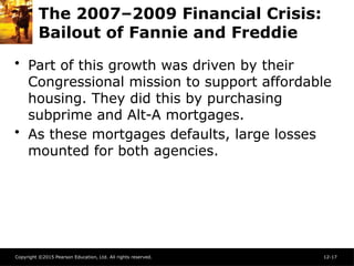 Copyright ©2015 Pearson Education, Ltd. All rights reserved. 12-17
The 2007–2009 Financial Crisis:
Bailout of Fannie and Freddie
• Part of this growth was driven by their
Congressional mission to support affordable
housing. They did this by purchasing
subprime and Alt-A mortgages.
• As these mortgages defaults, large losses
mounted for both agencies.
 