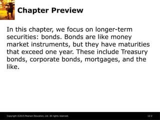 Copyright ©2015 Pearson Education, Ltd. All rights reserved. 12-2
Chapter Preview
In this chapter, we focus on longer-term
securities: bonds. Bonds are like money
market instruments, but they have maturities
that exceed one year. These include Treasury
bonds, corporate bonds, mortgages, and the
like.
 