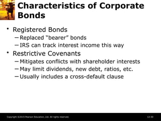 Copyright ©2015 Pearson Education, Ltd. All rights reserved. 12-30
Characteristics of Corporate
Bonds
• Registered Bonds
─ Replaced “bearer” bonds
─ IRS can track interest income this way
• Restrictive Covenants
─ Mitigates conflicts with shareholder interests
─ May limit dividends, new debt, ratios, etc.
─ Usually includes a cross-default clause
 