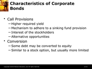 Copyright ©2015 Pearson Education, Ltd. All rights reserved. 12-31
Characteristics of Corporate
Bonds
• Call Provisions
─ Higher required yield
─ Mechanism to adhere to a sinking fund provision
─ Interest of the stockholders
─ Alternative opportunities
• Conversion
─ Some debt may be converted to equity
─ Similar to a stock option, but usually more limited
 
