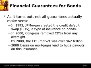 Copyright ©2015 Pearson Education, Ltd. All rights reserved. 12-37
Financial Guarantees for Bonds
• As it turns out, not all guarantees actually
make sense!
─ In 1995, JPMorgan created the credit default
swap (CDS), a type of insurance on bonds.
─ In 2000, Congress removed CDSs from any
oversight.
─ By 2008, the CDS market was over $62 trillion!
─ 2008 losses on mortgages lead to huge payouts
on this insurance.
 