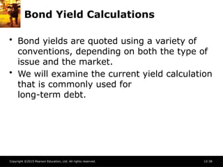 Copyright ©2015 Pearson Education, Ltd. All rights reserved. 12-38
Bond Yield Calculations
• Bond yields are quoted using a variety of
conventions, depending on both the type of
issue and the market.
• We will examine the current yield calculation
that is commonly used for
long-term debt.
 