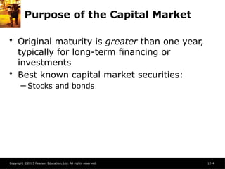Copyright ©2015 Pearson Education, Ltd. All rights reserved. 12-4
Purpose of the Capital Market
• Original maturity is greater than one year,
typically for long-term financing or
investments
• Best known capital market securities:
─ Stocks and bonds
 